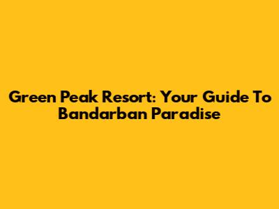 Green Peak Resort: Your Guide To Bandarban Paradise
