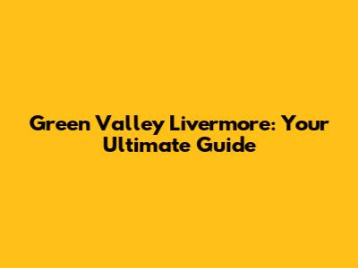Green Valley Livermore: Your Ultimate Guide