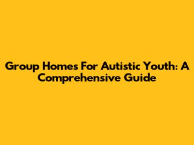 Group Homes For Autistic Youth: A Comprehensive Guide