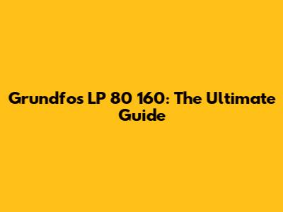 Grundfos LP 80 160: The Ultimate Guide