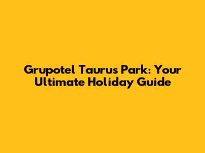 Grupotel Taurus Park: Your Ultimate Holiday Guide