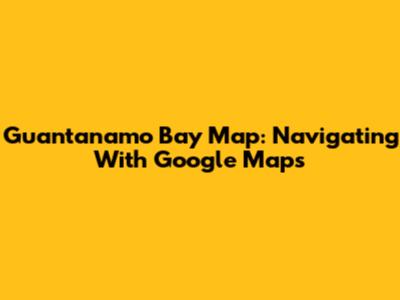 Guantanamo Bay Map: Navigating With Google Maps