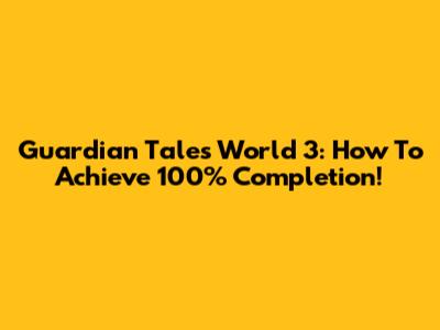 Guardian Tales World 3: How To Achieve 100% Completion!