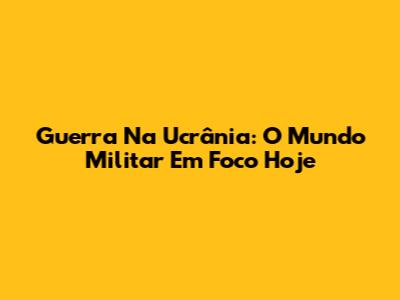 Guerra Na Ucrânia: O Mundo Militar Em Foco Hoje
