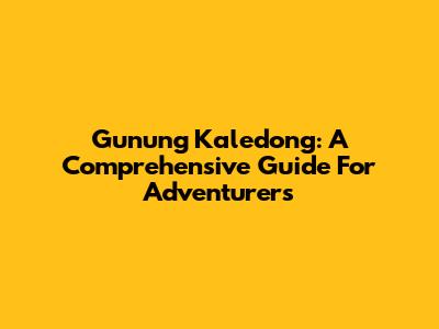 Gunung Kaledong: A Comprehensive Guide For Adventurers