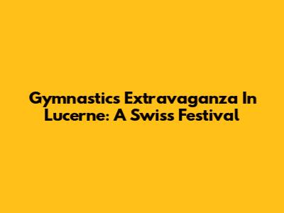 Gymnastics Extravaganza In Lucerne: A Swiss Festival