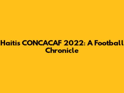 Haiti's CONCACAF 2022: A Football Chronicle