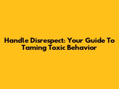 Handle Disrespect: Your Guide To Taming Toxic Behavior