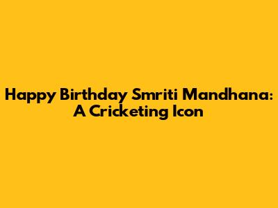 Happy Birthday Smriti Mandhana: A Cricketing Icon