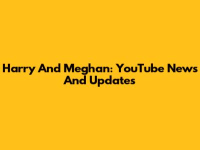 Harry And Meghan: YouTube News And Updates