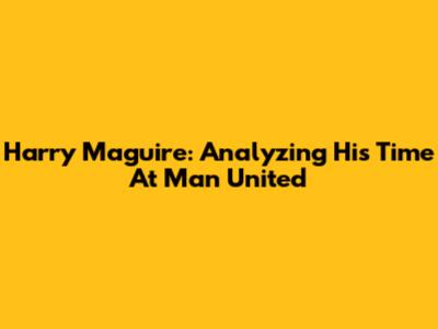Harry Maguire: Analyzing His Time At Man United