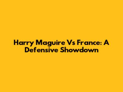 Harry Maguire Vs France: A Defensive Showdown