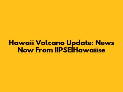 Hawaii Volcano Update: News Now From IIPSEIHawaiise
