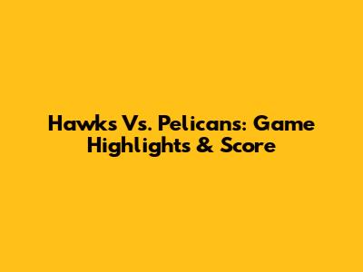 Hawks Vs. Pelicans: Game Highlights & Score