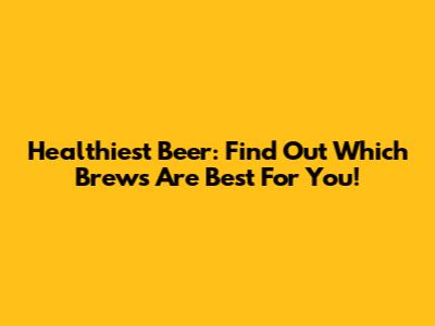 Healthiest Beer: Find Out Which Brews Are Best For You!