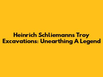 Heinrich Schliemann's Troy Excavations: Unearthing A Legend