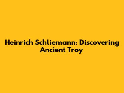 Heinrich Schliemann: Discovering Ancient Troy