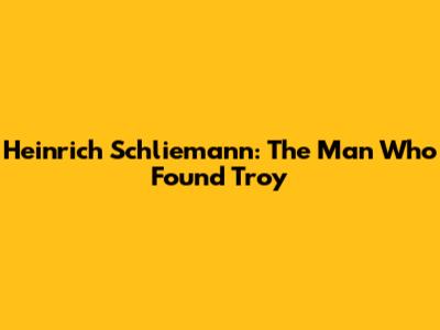 Heinrich Schliemann: The Man Who Found Troy