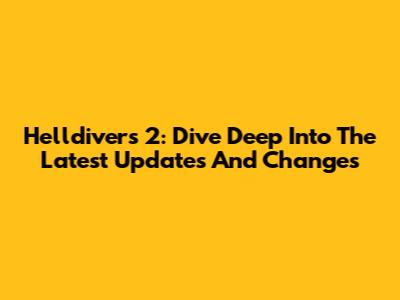 Helldivers 2: Dive Deep Into The Latest Updates And Changes