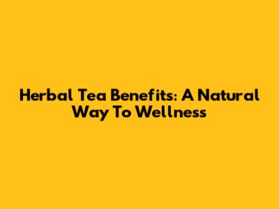 Herbal Tea Benefits: A Natural Way To Wellness