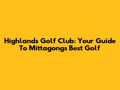 Highlands Golf Club: Your Guide To Mittagong's Best Golf