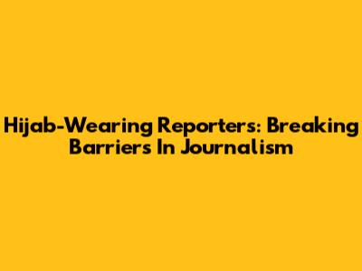 Hijab-Wearing Reporters: Breaking Barriers In Journalism