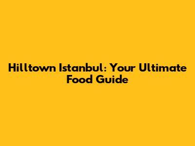 Hilltown Istanbul: Your Ultimate Food Guide