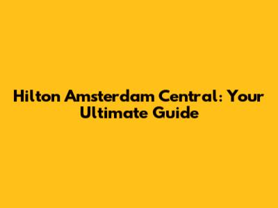 Hilton Amsterdam Central: Your Ultimate Guide