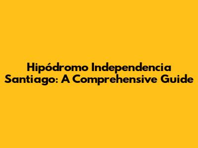 Hipódromo Independencia Santiago: A Comprehensive Guide