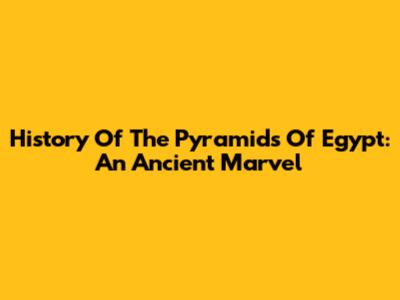 History Of The Pyramids Of Egypt: An Ancient Marvel