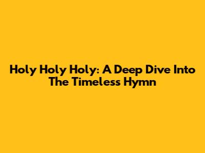 Holy Holy Holy: A Deep Dive Into The Timeless Hymn