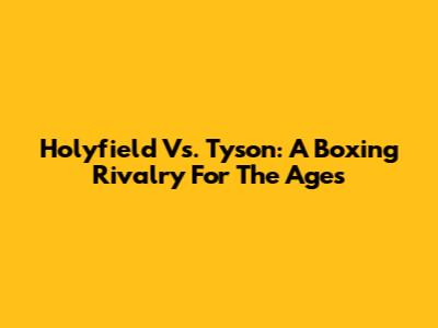 Holyfield Vs. Tyson: A Boxing Rivalry For The Ages