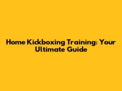 Home Kickboxing Training: Your Ultimate Guide