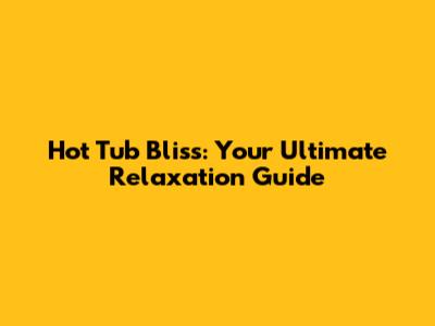 Hot Tub Bliss: Your Ultimate Relaxation Guide