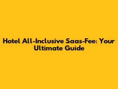 Hotel All-Inclusive Saas-Fee: Your Ultimate Guide