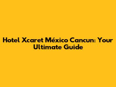 Hotel Xcaret México Cancun: Your Ultimate Guide
