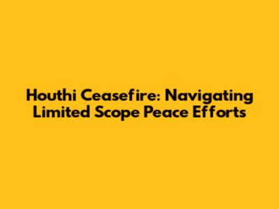 Houthi Ceasefire: Navigating Limited Scope Peace Efforts