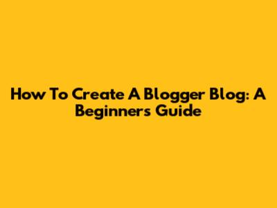 How To Create A Blogger Blog: A Beginner's Guide