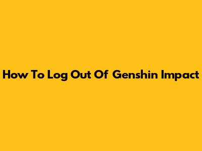 How To Log Out Of Genshin Impact