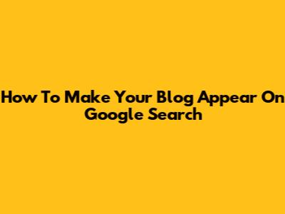 How To Make Your Blog Appear On Google Search