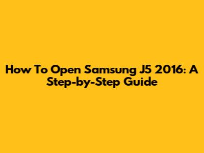 How To Open Samsung J5 2016: A Step-by-Step Guide