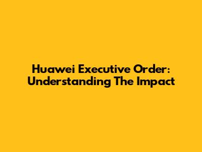 Huawei Executive Order: Understanding The Impact