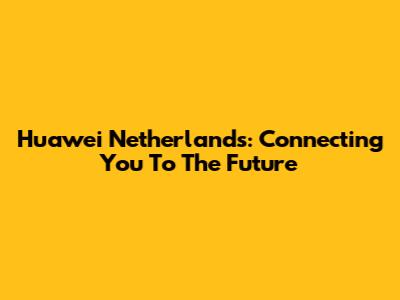 Huawei Netherlands: Connecting You To The Future