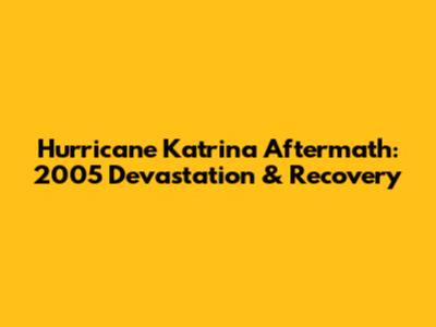 Hurricane Katrina Aftermath: 2005 Devastation & Recovery