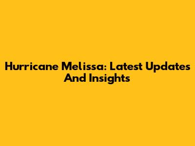 Hurricane Melissa: Latest Updates And Insights