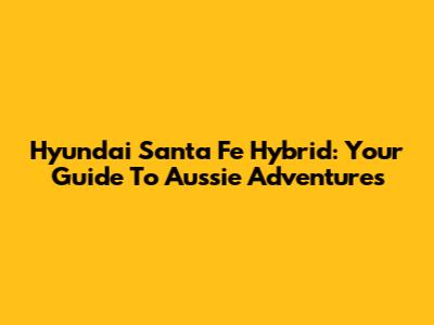 Hyundai Santa Fe Hybrid: Your Guide To Aussie Adventures