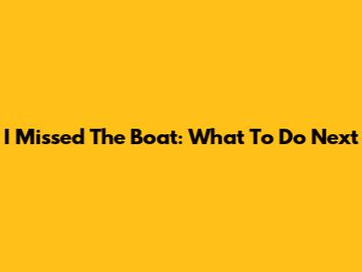 I Missed The Boat: What To Do Next