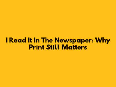 I Read It In The Newspaper: Why Print Still Matters