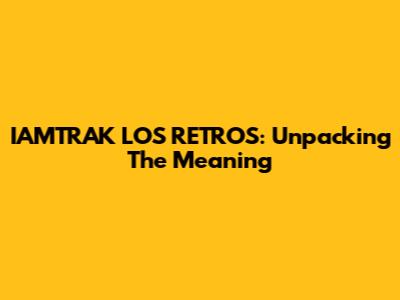 IAMTRAK LOS RETROS: Unpacking The Meaning