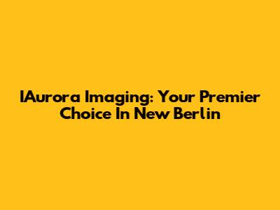 IAurora Imaging: Your Premier Choice In New Berlin